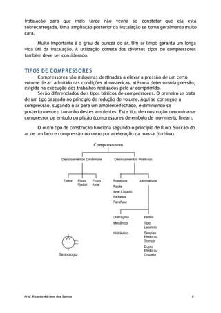 instalação para que mais tarde não venha se constatar que ela está
sobrecarregada. Uma ampliação posterior da instalação se torna geralmente muito
cara.
Muito importante é o grau de pureza do ar. Um ar limpo garante um longa
vida útil da instalação. A utilização correta dos diversos tipos de compressores
também deve ser considerado.
TIPOS DE COMPRESSORES
Compressores são máquinas destinadas a elevar a pressão de um certo
volume de ar, admitido nas condições atmosféricas, até uma determinada pressão,
exigida na execução dos trabalhos realizados pelo ar comprimido.
Serão diferenciados dois tipos básicos de compressores. O primeiro se trata
de um tipo baseado no princípio de redução de volume. Aqui se consegue a
compressão, sugando o ar para um ambiente fechado, e diminuindo-se
posteriormente o tamanho destes ambientes. Este tipo de construção denomina-se
compressor de embolo ou pistão (compressores de embolo de movimento linear).
O outro tipo de construção funciona segundo o princípio de fluxo. Sucção do
ar de um lado e compressão no outro por aceleração da massa (turbina).
Prof. Ricardo Adriano dos Santos 8
 