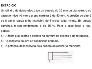 EXERCICIO
Un cilindro de dobre efecto ten un émbolo de 30 mm de diámetro, o do
vástago mide 10 mm e a súa carreira é de 50 mm. A presión do aire é
de 8 bar e realiza unha maniobra de 8 ciclos cada minuto. En ambas
carreiras, o seu rendemento é do 85 %. Para o caso ideal e real,
pídese:
a) A forza que exerce o cilindro na carreira de avance e de retroceso.
b) O consumo de aire en condicións normais.
c) A potencia desenvolvida polo cilindro ao realizar a maniobra.
 