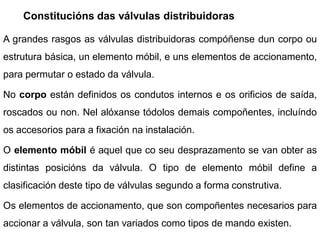 Constitucións das válvulas distribuidoras

A grandes rasgos as válvulas distribuidoras compóñense dun corpo ou
estrutura básica, un elemento móbil, e uns elementos de accionamento,
para permutar o estado da válvula.

No corpo están definidos os condutos internos e os orificios de saída,
roscados ou non. Nel alóxanse tódolos demais compoñentes, incluíndo
os accesorios para a fixación na instalación.

O elemento móbil é aquel que co seu desprazamento se van obter as
distintas posicións da válvula. O tipo de elemento móbil define a
clasificación deste tipo de válvulas segundo a forma construtiva.

Os elementos de accionamento, que son compoñentes necesarios para
accionar a válvula, son tan variados como tipos de mando existen.
 