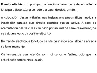 Mando eléctrico: o principio de funcionamento consiste en obter a
forza para desprazar a corredera a partir do electroimán.

A colocación destas válvulas nas instalacións pneumáticas implica a
instalación paralela dun circuíto eléctrico que as active. A sinal de
conmutación das válvulas vira dado por un final de carreira eléctrico, ou
de calquera outro dispositivo eléctrico.

No mando eléctrico, a lonxitude da liña de mando non inflúe na eficacia
do funcionamento.

Os tempos de conmutación son moi curtos e fiables, polo que na
actualidade son as máis usuais.
 