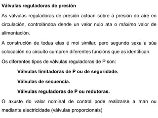 Válvulas reguladoras de presión

As válvulas reguladoras de presión actúan sobre a presión do aire en
circulación, controlándoa dende un valor nulo ata o máximo valor de
alimentación.

A construción de todas elas é moi similar, pero segundo sexa a súa
colocación no circuíto cumpren diferentes funcións que as identifican.

Os diferentes tipos de válvulas reguladoras de P son:

       Válvulas limitadoras de P ou de seguridade.

       Válvulas de secuencia.

       Válvulas reguladoras de P ou redutoras.

O axuste do valor nominal de control pode realizarse a man ou
mediante electricidade (válvulas proporcionais)
 