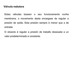 Válvula redutora

Estas válvulas   basean   o seu funcionamento    nunha
membrana, o movemento desta encargase de regular a
presión de saída. Esta presión sempre é menor que a de
entrada.

O obxecto é regular a presión de traballo desexada a un
valor predeterminado e constante.
 