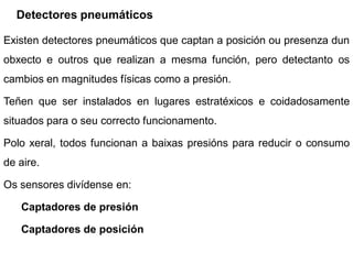 Detectores pneumáticos

Existen detectores pneumáticos que captan a posición ou presenza dun
obxecto e outros que realizan a mesma función, pero detectanto os
cambios en magnitudes físicas como a presión.

Teñen que ser instalados en lugares estratéxicos e coidadosamente
situados para o seu correcto funcionamento.

Polo xeral, todos funcionan a baixas presións para reducir o consumo
de aire.

Os sensores divídense en:

   Captadores de presión

   Captadores de posición
 