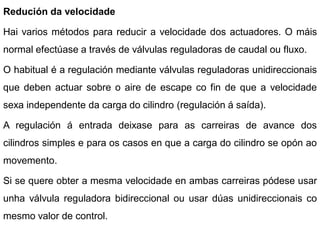 Redución da velocidade

Hai varios métodos para reducir a velocidade dos actuadores. O máis
normal efectúase a través de válvulas reguladoras de caudal ou fluxo.

O habitual é a regulación mediante válvulas reguladoras unidireccionais
que deben actuar sobre o aire de escape co fin de que a velocidade
sexa independente da carga do cilindro (regulación á saída).

A regulación á entrada deixase para as carreiras de avance dos
cilindros simples e para os casos en que a carga do cilindro se opón ao
movemento.

Si se quere obter a mesma velocidade en ambas carreiras pódese usar
unha válvula reguladora bidireccional ou usar dúas unidireccionais co
mesmo valor de control.
 