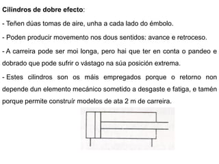 Cilindros de dobre efecto:

- Teñen dúas tomas de aire, unha a cada lado do émbolo.

- Poden producir movemento nos dous sentidos: avance e retroceso.

- A carreira pode ser moi longa, pero hai que ter en conta o pandeo e
dobrado que pode sufrir o vástago na súa posición extrema.

- Estes cilindros son os máis empregados porque o retorno non
depende dun elemento mecánico sometido a desgaste e fatiga, e tamén
porque permite construír modelos de ata 2 m de carreira.
 