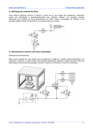 Clube da eletrônica Pneumática aplicada
Autor: Clodoaldo Silva - Introdução à pneumática - Revisão: 21Set2006. 13
2- Utilização do controle de fluxo
Uma prática bastante comum é reduzir o fluxo de ar que chega aos atuadores, reduzindo
assim sua velocidade e consequentemente seu impacto. Abaixo, um exemplo simples
utilizando um controle de fluxo bidirecional em 50%. Faça a simulação no fluidsim e na
bancada didática além de identificar os componentes do circuito.
3- Acionamento e retorno com fluxo controlado
Descrição de funcionamento
Este circuito consiste em uma prensa que ao pressionar o botão 01 o pistão avança lentamente e ao
pressionar o botão 02 o mesmo pistão recua também lentamente, liberando o objeto prensado. Note que
neste sistema não há nenhuma proteção. Simule o sistema no fluidsim e monte na bancada.
 