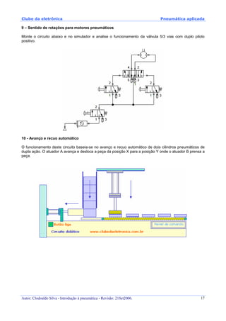 Clube da eletrônica Pneumática aplicada
Autor: Clodoaldo Silva - Introdução à pneumática - Revisão: 21Set2006. 17
9 – Sentido de rotações para motores pneumáticos
Monte o circuito abaixo e no simulador e analise o funcionamento da válvula 5/3 vias com duplo piloto
positivo.
10 - Avanço e recuo automático
O funcionamento deste circuito baseia-se no avanço e recuo automático de dois cilindros pneumáticos de
dupla ação. O atuador A avança e desloca a peça da posição X para a posição Y onde o atuador B prensa a
peça.
 