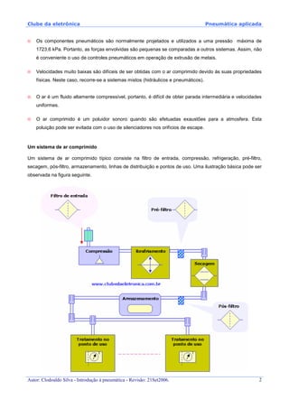 Clube da eletrônica Pneumática aplicada
Autor: Clodoaldo Silva - Introdução à pneumática - Revisão: 21Set2006. 2
Os componentes pneumáticos são normalmente projetados e utilizados a uma pressão máxima de
1723,6 kPa. Portanto, as forças envolvidas são pequenas se comparadas a outros sistemas. Assim, não
é conveniente o uso de controles pneumáticos em operação de extrusão de metais.
Velocidades muito baixas são difíceis de ser obtidas com o ar comprimido devido às suas propriedades
físicas. Neste caso, recorre-se a sistemas mistos (hidráulicos e pneumáticos).
O ar é um fluido altamente compressível, portanto, é difícil de obter parada intermediária e velocidades
uniformes.
O ar comprimido é um poluidor sonoro quando são efetuadas exaustões para a atmosfera. Esta
poluição pode ser evitada com o uso de silenciadores nos orifícios de escape.
Um sistema de ar comprimido
Um sistema de ar comprimido típico consiste na filtro de entrada, compressão, refrigeração, pré-filtro,
secagem, pós-filtro, armazenamento, linhas de distribuição e pontos de uso. Uma ilustração básica pode ser
observada na figura seguinte.
 