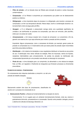 Clube da eletrônica Pneumática aplicada
Autor: Clodoaldo Silva - Introdução à pneumática - Revisão: 21Set2006. 3
Filtro de entrada →→→→ O ar drenado deve ser filtrado para remoção de poeira e outras impurezas
contaminadoras.
Compressão →→→→ O ar filtrado é comprimido por compressores que podem ser de deslocamento
positivo ou dinâmico.
Refrigeração →→→→ Uma importante etapa do processo é a refrigeração, pois durante o processo de
compressão o ar tem sua temperatura elevada. Nessa etapa, ocorre a condensação secando o ar,
tornando fácil o dreno da água pelo pré-filtro.
Secagem →→→→ O ar refrigerado e pressurizado carrega ainda uma quantidade significativa de
umidade e de lubrificantes do processo da compressão, que deve ser removido, pelo pós-filtro,
antes que o ar possa ser usado.
Armazenamento →→→→ Um tanque receptor tem a função de armazenar o ar comprimido a fim de,
garantir uma reserva de ar que seja suficiente para manter a pressão da linha constante.
Importante: Alguns compressores, como o compressor de êmbolo, por exemplo, geram pulsos de
pressão na compressão do ar. O reservatório evita que esses pulsos de pressão sejam transmitidos
para linha pneumática da fábrica.
Distribuição →→→→ Um sistema de tubulações e seus reguladores distribuem ar levando-os aos pontos
de uso. A distribuição inclui várias válvulas de isolação, filtros de impurezas, drenos de líquidos,
receptores intermediários para armazenamento. As perdas da pressão na distribuição são
compensadas tipicamente por uma pressão mais elevada na descarga do compressor.
Ponto do uso →→→→ Uma tubulação guia o ar comprimido, do alimentador a uma válvula de isolação
final, um filtro, um regulador e finalmente às mangueiras que fornecem processos ou ferramentas
pneumáticas.
ELEMENTOS DE ENERGIA – COMPRESSORES
Os compressores são máquinas destinadas a comprimir o ar até uma
pressão de trabalho desejada.
Símbolo
Basicamente existem dois tipos de compressores, classificados de
acordo com o processo de compressão do ar:
Deslocamento Positivo ⇒⇒⇒⇒ Baseia-se fundamentalmente na redução de volume.
Funcionamento: O ar é sugado para um ambiente hermeticamente fechado, onde seu volume é
gradualmente diminuído, processando-se a compressão. Quando certa pressão é atingida, provoca
a abertura de válvulas de descarga, liberando o ar.
 