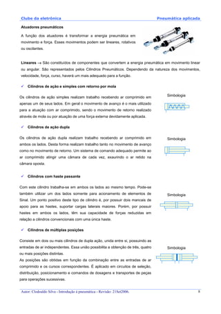 Clube da eletrônica Pneumática aplicada
Autor: Clodoaldo Silva - Introdução à pneumática - Revisão: 21Set2006. 8
Atuadores pneumáticos
A função dos atuadores é transformar a energia pneumática em
movimento e força. Esses movimentos podem ser lineares, rotativos
ou oscilantes.
Lineares →→→→ São constituídos de componentes que convertem a energia pneumática em movimento linear
ou angular. São representados pelos Cilindros Pneumáticos. Dependendo da natureza dos movimentos,
velocidade, força, curso, haverá um mais adequado para a função.
Cilindros de ação e simples com retorno por mola
Os cilindros de ação simples realizam trabalho recebendo ar comprimido em
apenas um de seus lados. Em geral o movimento de avanço é o mais utilizado
para a atuação com ar comprimido, sendo o movimento de retorno realizado
através de mola ou por atuação de uma força externa devidamente aplicada.
Simbologia
Cilindros de ação dupla
Os cilindros de ação dupla realizam trabalho recebendo ar comprimido em
ambos os lados. Desta forma realizam trabalho tanto no movimento de avanço
como no movimento de retorno. Um sistema de comando adequado permite ao
ar comprimido atingir uma câmara de cada vez, exaurindo o ar retido na
câmara oposta.
Simbologia
Cilindros com haste passante
Com este cilindro trabalha-se em ambos os lados ao mesmo tempo. Pode-se
também utilizar um dos lados somente para acionamento de elementos de
Sinal. Um ponto positivo deste tipo de cilindro é, por possuir dois mancais de
apoio para as hastes, suportar cargas laterais maiores. Porém, por possuir
hastes em ambos os lados, têm sua capacidade de forças reduzidas em
relação a cilindros convencionais com uma única haste.
Simbologia
Cilindros de múltiplas posições
Consiste em dois ou mais cilindros de dupla ação, unida entre si, possuindo as
entradas de ar independentes. Essa união possibilita a obtenção de três, quatro
ou mais posições distintas.
As posições são obtidas em função da combinação entre as entradas de ar
comprimido e os cursos correspondentes. É aplicado em circuitos de seleção,
distribuição, posicionamento e comandos de dosagens e transportes de peças
para operações sucessivas.
Simbologia
 