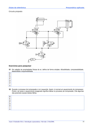Clube da eletrônica Pneumática aplicada
Autor: Clodoaldo Silva - Introdução à pneumática - Revisão: 21Set2006. 18
Circuito proposto
Exercícios para pesquisar
01 Em relação às propriedades físicas do ar, defina de forma simples: difusibilidade, compressibilidade,
elasticidade e expansibilidade.
R
E
S
P
O
S
T
A
02 Durante o processo de compressão o ar é aquecido. Assim, é normal um aquecimento do compressor.
Porém, às vezes o aquecimento exagerado significa falhas no processo de compressão. Cite algumas
das possíveis causas destas falhas.
R
E
S
P
O
S
T
A
 