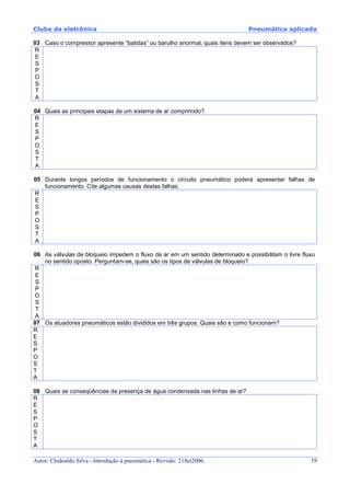 Clube da eletrônica Pneumática aplicada
Autor: Clodoaldo Silva - Introdução à pneumática - Revisão: 21Set2006. 19
03 Caso o compressor apresente “batidas” ou barulho anormal, quais itens devem ser observados?
R
E
S
P
O
S
T
A
04 Quais as principais etapas de um sistema de ar comprimido?
R
E
S
P
O
S
T
A
05 Durante longos períodos de funcionamento o circuito pneumático poderá apresentar falhas de
funcionamento. Cite algumas causas destas falhas.
R
E
S
P
O
S
T
A
06 As válvulas de bloqueio impedem o fluxo de ar em um sentido determinado e possibilitam o livre fluxo
no sentido oposto. Perguntam-se, quais são os tipos de válvulas de bloqueio?
R
E
S
P
O
S
T
A
07 Os atuadores pneumáticos estão divididos em três grupos. Quais são e como funcionam?
R
E
S
P
O
S
T
A
08 Quais as conseqüências da presença de água condensada nas linhas de ar?
R
E
S
P
O
S
T
A
 