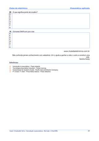 Clube da eletrônica Pneumática aplicada
Autor: Clodoaldo Silva - Introdução à pneumática - Revisão: 21Set2006. 20
09 O que significa ponto de orvalho?
R
E
S
P
O
S
T
A
10 Converta 54kPa em psi e bar.
R
E
S
P
O
S
T
A
www.clubedaeletronica.com.br
Não confunda jamais conhecimento com sabedoria. Um o ajuda a ganhar a vida; o outro a construir uma
vida.
Sandra Carey
Referências:
Introdução à pneumática – Festo didactic
Tecnologia pneumática industrial – Parker training
Compressed Air Systems Guide - Pacific Gas and Electric Company
P. Croser, F. Ebel – Pneumática básica – Festo didactics
 