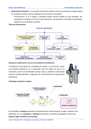 Clube da eletrônica Pneumática aplicada
Autor: Clodoaldo Silva - Introdução à pneumática - Revisão: 21Set2006. 4
Deslocamento dinâmico ⇒⇒⇒⇒ A elevação da pressão é obtida por meio de conversão de energia cinética
em energia de pressão, durante a passagem do ar através do compressor.
Funcionamento: O ar é sugado e acelerado através turbinas dotadas de alta velocidade, seu
escoamento é retardado por meio de dutos (difusores), que provocam a diminuição de velocidade,
obrigando a uma elevação na pressão.
Tipos de compressores
UNIDADE DE CONSERVAÇÃO, VÁLVULA DE FECHAMENTO E DISTRIBUIDOR.
A unidade de conservação tem a finalidade de purificar o ar comprimido, ajustar
uma pressão constante do ar e acrescentar uma fina neblina de óleo ao ar
comprimido, para fins de lubrificação. Devido a isso, a unidade de conservação
aumenta consideravelmente a segurança de funcionamento dos equipamentos
pneumáticos.
Simbologia completa e simples
Na pneumática o losango representa os equipamentos de condicionamento, secador, resfriador, filtro,
lubrificador, etc. Já o quadrado ou retângulo representam as válvulas de regulagem e direcionais.
Vejamos alguns símbolos com losango:
 
