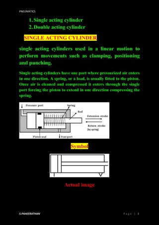 PNEUMATICS
S.PAHEERATHAN P a g e | 3
1.Single acting cylinder
2.Double acting cylinder
SINGLE ACTING CYLINDER
single acting cylinders used in a linear motion to
perform movements such as clamping, positioning
and punching.
Single acting cylinders have one port where pressurized air enters
in one direction. A spring, or a load, is usually fitted to the piston.
Once air is cleaned and compressed it enters through the single
port forcing the piston to extend in one direction compressing the
spring.
Symbol
Actual image
 