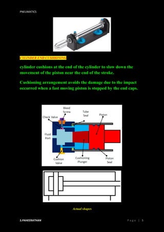 PNEUMATICS
S.PAHEERATHAN P a g e | 5
CYLINDER END CUSHIONING
cylinder cushions at the end of the cylinder to slow down the
movement of the piston near the end of the stroke.
Cushioning arrangement avoids the damage due to the impact
occurred when a fast moving piston is stopped by the end caps.
Actual shapes
 