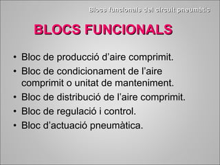 BBllooccss ffuunncciioonnaallss ddeell cciirrccuuiitt ppnneeuummààttiicc 
BBLLOOCCSS FFUUNNCCIIOONNAALLSS 
• Bloc de producció d’aire comprimit. 
• Bloc de condicionament de l’aire 
comprimit o unitat de manteniment. 
• Bloc de distribució de l’aire comprimit. 
• Bloc de regulació i control. 
• Bloc d’actuació pneumàtica. 
 