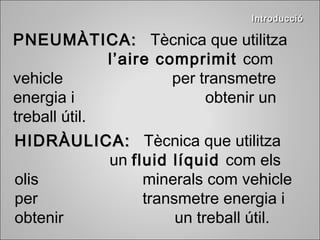 IInnttrroodduucccciióó 
PPNNEEUUMMÀÀTTIICCAA:: Tècnica que utilitza 
l’aire comprimit com 
vehicle per transmetre 
energia i obtenir un 
treball útil. 
HHIIDDRRÀÀUULLIICCAA:: Tècnica que utilitza 
un fluid líquid com els 
olis minerals com vehicle 
per transmetre energia i 
obtenir un treball útil. 
 