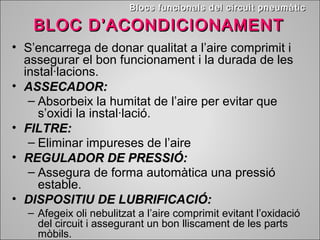 BBllooccss ffuunncciioonnaallss ddeell cciirrccuuiitt ppnneeuummààttiicc 
BLOC DD’’AACCOONNDDIICCIIOONNAAMMEENNTT 
• S’encarrega de donar qualitat a l’aire comprimit i 
assegurar el bon funcionament i la durada de les 
instal·lacions. 
• AASSSSEECCAADDOORR:: 
– Absorbeix la humitat de l’aire per evitar que 
s’oxidi la instal·lació. 
• FFIILLTTRREE:: 
– Eliminar impureses de l’aire 
• RREEGGUULLAADDOORR DDEE PPRREESSSSIIÓÓ:: 
– Assegura de forma automàtica una pressió 
estable. 
• DDIISSPPOOSSIITTIIUU DDEE LLUUBBRRIIFFIICCAACCIIÓÓ:: 
– Afegeix oli nebulitzat a l’aire comprimit evitant l’oxidació 
del circuit i assegurant un bon lliscament de les parts 
mòbils. 
 