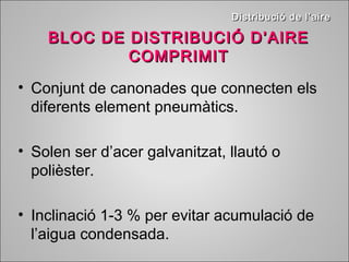 DDiissttrriibbuucciióó ddee ll’’aaiirree 
BLOC DE DDIISSTTRRIIBBUUCCIIÓÓ DD’’AAIIRREE 
CCOOMMPPRRIIMMIITT 
• Conjunt de canonades que connecten els 
diferents element pneumàtics. 
• Solen ser d’acer galvanitzat, llautó o 
polièster. 
• Inclinació 1-3 % per evitar acumulació de 
l’aigua condensada. 
 