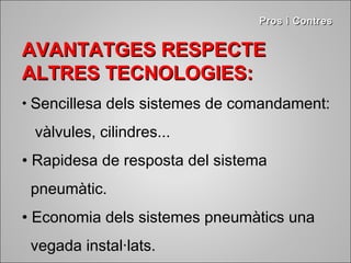 PPrrooss ii CCoonnttrreess 
AAVVAANNTTAATTGGEESS RREESSPPEECCTTEE 
AALLTTRREESS TTEECCNNOOLLOOGGIIEESS:: 
• Sencillesa dels sistemes de comandament: 
vàlvules, cilindres... 
• Rapidesa de resposta del sistema 
pneumàtic. 
• Economia dels sistemes pneumàtics una 
vegada instal·lats. 
 