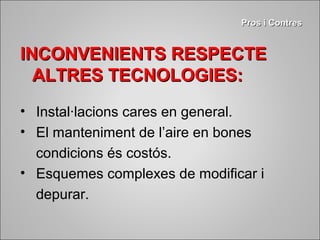 PPrrooss ii CCoonnttrreess 
INCONVENIENTS RREESSPPEECCTTEE 
AALLTTRREESS TTEECCNNOOLLOOGGIIEESS:: 
• Instal·lacions cares en general. 
• El manteniment de l’aire en bones 
condicions és costós. 
• Esquemes complexes de modificar i 
depurar. 
 