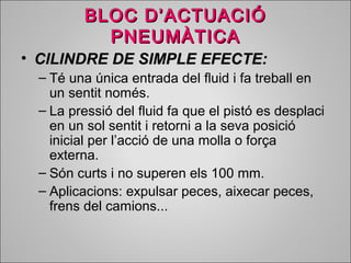 BBLLOOCC DD’’AACCTTUUAACCIIÓÓ 
PPNNEEUUMMÀÀTTIICCAA 
• CCIILLIINNDDRREE DDEE SSIIMMPPLLEE EEFFEECCTTEE:: 
– Té una única entrada del fluid i fa treball en 
un sentit només. 
– La pressió del fluid fa que el pistó es desplaci 
en un sol sentit i retorni a la seva posició 
inicial per l’acció de una molla o força 
externa. 
– Són curts i no superen els 100 mm. 
– Aplicacions: expulsar peces, aixecar peces, 
frens del camions... 
 