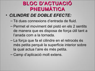 BBLLOOCC DD’’AACCTTUUAACCIIÓÓ 
PPNNEEUUMMÀÀTTIICCAA 
• CCIILLIINNDDRREE DDEE DDOOBBLLEE EEFFEECCTTEE:: 
– Té dues connexions d’entrada de fluid. 
– Permet el moviment del pistó en els 2 sentits 
de manera que es disposa de força útil tant a 
l’anada com a la tornada. 
– La força que fa el cilindre en el retrocés és 
més petita perquè la superficie interior sobre 
la qual actua l’aire és més petita. 
– Camp d’aplicació molt extens. 
 