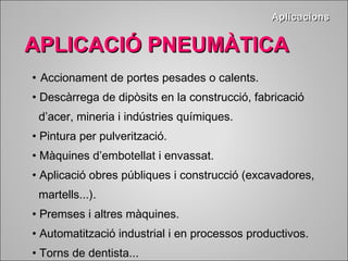 AApplliiccaacciioonnss 
AAPPLLIICCAACCIIÓÓ PPNNEEUUMMÀÀTTIICCAA 
• Accionament de portes pesades o calents. 
• Descàrrega de dipòsits en la construcció, fabricació 
d’acer, mineria i indústries químiques. 
• Pintura per pulverització. 
• Màquines d’embotellat i envassat. 
• Aplicació obres públiques i construcció (excavadores, 
martells...). 
• Premses i altres màquines. 
• Automatització industrial i en processos productivos. 
• Torns de dentista... 
 