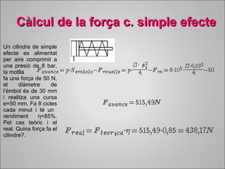 Càlcul de la força cc.. ssiimmppllee eeffeeccttee 
Un cilindre de simple 
efecte es alimentat 
per aire comprimit a 
una presió de 8 bar, 
la motlla 
fa una força de 50 N, 
el diàmetre de 
l’èmbol és de 30 mm 
i realitza una cursa 
e=50 mm. Fa 8 cicles 
cada minut i té un 
rendiment η=85%. 
Pel cas teòric i el 
real. Quina força fa el 
cilindre?. 
 