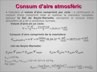 CCoonnssuumm dd’’aaiirree aattmmoossffèèrriicc 
● Calculem el volum d’aire comprimit per cicle i a continuació el 
consum d’aire comprimit total al realitzar la maniobra completa, 
aplicant la llei de Boyle-Mariotte calcularem el consum d’aire 
atmosfèric es a dir a condicions normals. 
Volum d’aire en un cicle: 
Consum d’aire comprimit de la maniobra: 
Llei de Boyle-Mariotte: 
patm=105 Pa. 
pabsoluta=patm+ptrabajo=105+8 105=9 105 Pa. 
Per tant: 
 