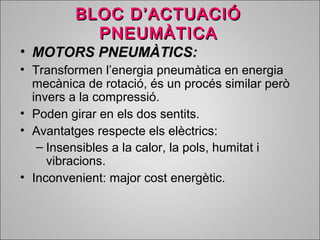 BBLLOOCC DD’’AACCTTUUAACCIIÓÓ 
PPNNEEUUMMÀÀTTIICCAA 
• MMOOTTOORRSS PPNNEEUUMMÀÀTTIICCSS:: 
• Transformen l’energia pneumàtica en energia 
mecànica de rotació, és un procés similar però 
invers a la compressió. 
• Poden girar en els dos sentits. 
• Avantatges respecte els elèctrics: 
– Insensibles a la calor, la pols, humitat i 
vibracions. 
• Inconvenient: major cost energètic. 
 