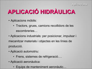 • Aplicacions mòbils: 
• Tractors, grues, camions recollidors de les 
escombreries… 
• Aplicacions industrials: per posicionar, impulsar i 
mecanitzar materials i objectes en les línies de 
producció. 
• Aplicació automotriu: 
• Frens, sistemes de refrigeració…. 
• Aplicació aeronàutica: 
• Equips de manteniment aeronàutic… 
AApplliiccaacciioonnss 
AAPPLLIICCAACCIIÓÓ HHIIDDRRÀÀUULLIICCAA 
 