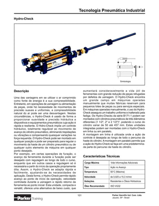 Tecnologia Pneumática Industrial
Hydro-Check




                                                                                               Simbologia



Descrição                                                      aumentará consideravelmente a vida útil de
                                                               ferramentas com grande redução de peças refugadas
Uma das vantagens em se utilizar o ar comprimido               por defeitos de usinagem. O Hydro-Check encontra
como fonte de energia é a sua compressibilidade.               um grande campo em máquinas operadas
Entretanto, em operações de usinagem ou alimentação            manualmente que muitas fábricas reservam para
de peças, onde há necessidade de movimentos de                 pequenos lotes de peças ou para serviços especiais.
precisão suaves e uniformes, a compressibilidade               Em máquinas operadas manualmente, o uso do Hydro-
natural do ar pode ser uma desvantagem. Nestas                 Check assegura um trabalho uniforme e inalterado pela
circunstâncias, o Hydro-Check é usado de forma a               fadiga. Os Hydro-Checks da série B171-1 podem ser
proporcionar suavidade e precisão hidráulica a                 montados com cilindros pneumáticos de três diâmetros
dispositivos e equipamentos pneumáticos cuja ação é            diferentes (1 1/2", 2" e 2 1/2")*, podendo o curso do
rápida e resiliente. O Hidro-Check impõe um controle           cilindro variar de 50 até 457 mm. Estas unidades
hidráulico, totalmente regulável ao movimento de               integradas podem ser montadas com o Hydro-Check
avanço do cilindro pneumático, eliminando trepidações          em linha ou em paralelo.
ou vibrações e compensando quaisquer variações na              A montagem em linha é utilizada onde a ação de
força requerida. O Hydro-Check pode ser montado em             controle é desejada ao longo de todo o percurso da
qualquer posição e pode ser preparado para regular o           haste do cilindro. A montagem em paralelo permite que
movimento da haste de um cilindro pneumático ou de             a ação do Hydro-Check se faça em uma predetermina-
qualquer outro elemento de máquina em qualquer                 da parte do percurso da haste do cilindro.
ponto desejado.
Por exemplo, em certas operações de furação, o
avanço da ferramenta durante a furação pode ser                Características Técnicas
desejado com regulagem ao longo de todo o curso,
enquanto que em outros casos a regulagem só é                   Carga Máxima          Vide Informações Adicionais
necessária a partir do início da operação propriamente         Tipo                   Ação no Avanço
dita. Assim, o Hydro-Check se adapta rápida e
facilmente, ajustando-se às necessidades de                    Temperatura            50°C (Máxima)
aplicação. Desta forma, o Hydro-Check permite rápido           Velocidade             de 0,025 a 15,3 m/min
avanço ao ponto de início da operação, velocidade
controlada durante a usinagem e rápido retorno da              Vedações               Resistentes a Óleos Hidráulicos
ferramenta ao ponto inicial. Esta unidade, compacta e           Óleo Recomendado      ISO VG32
versátil, oferece uma alternativa de baixo custo, que

                                                         101                           Parker Hannifin Ind. Com. Ltda.
                                                                                       Jacareí, SP - Brasil
               Training
 