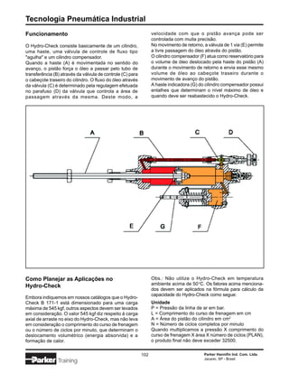 Tecnologia Pneumática Industrial
Funcionamento                                                     velocidade com que o pistão avança pode ser
                                                                  controlada com muita precisão.
O Hydro-Check consiste basicamente de um cilindro,                No movimento de retorno, a válvula de 1 via (E) permite
uma haste, uma válvula de controle de fluxo tipo                  a livre passagem do óleo através do pistão.
"agulha" e um cilindro compensador.                               O cilindro compensador (F) atua como reservatório para
Quando a haste (A) é movimentada no sentido do                    o volume de óleo deslocado pela haste do pistão (A)
avanço, o pistão força o óleo a passar pelo tubo de               durante o movimento de retorno e envia esse mesmo
transferência (B) através da válvula de controle (C) para         volume de óleo ao cabeçote traseiro durante o
o cabeçote traseiro do cilindro. O fluxo do óleo através          movimento de avanço do pistão.
da válvula (C) é determinado pela regulagem efetuada              A haste indicadora (G) do cilindro compensador possui
no parafuso (D) da válvula que controla a área de                 entalhes que determinam o nível máximo de óleo e
passagem através da mesma. Deste modo, a                          quando deve ser reabastecido o Hydro-Check.




Como Planejar as Aplicações no                                    Obs.: Não utilize o Hydro-Check em temperatura
Hydro-Check                                                       ambiente acima de 50°C. Os fatores acima menciona-
                                                                  dos devem ser aplicados na fórmula para cálculo da
                                                                  capacidade do Hydro-Check como segue:
Embora indiquemos em nossos catálogos que o Hydro-
Check B 171-1 está dimensionado para uma carga                    Unidade
máxima de 545 kgf, outros aspectos devem ser levados              P = Pressão da linha de ar em bar.
em consideração. O valor 545 kgf diz respeito à carga             L = Comprimento do curso de frenagem em cm
axial de arraste no eixo do Hydro-Check, mas não leva             A = Área do pistão do cilindro em cm2
em consideração o comprimento do curso de frenagem                N = Número de ciclos completos por minuto
ou o número de ciclos por minuto, que determinam o                Quando multiplicamos a pressão X comprimento do
deslocamento volumétrico (energia absorvida) e a                  curso de frenagem X área X número de ciclos (PLAN),
formação de calor.                                                o produto final não deve exceder 32500.


                                                            102                            Parker Hannifin Ind. Com. Ltda.
                                                                                           Jacareí, SP - Brasil
                Training
 