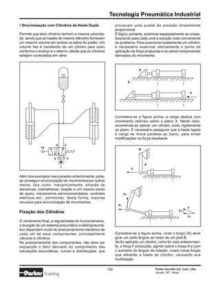 Tecnologia Pneumática Industrial
• Sincronização com Cilindros de Haste Dupla                  provocam uma queda de pressão diretamente
                                                              proporcional.
Permite que dois cilindros tenham a mesma velocida-           É lógico, portanto, examinar separadamente as coisas,
de, sendo que as hastes de mesmo diâmetro fornecem            buscando para cada uma a solução mais conveniente
um mesmo volume em ambos os lados do pistão. Um               do problema. Para posicionar exatamente um cilindro,
volume fixo é transferido de um cilindro para outro           é necessário examinar atentamente o ponto de
conforme o avanço e o retorno, desde que os cilindros         aplicação da força produzida e os vários componentes
estejam conectados em série.                                  derivados do movimento.


                                                                                  A



                                                                          X


                                                                                                                      F




                                                              Considere-se a figura acima, a carga desliza com
                                                              movimento retilíneo sobre o plano X. Neste caso,
                                                              recomenda-se aplicar um cilindro unido rigidamente
                                                              ao plano. É necessário assegurar que a haste ligada
                                                              à carga se mova paralela ao plano, para evitar
                                                              modificações na força resultante.
                           4       2
             14
                                                                                  B


                       5               3

                                                                                      A
                               1
                                                                              F

Além dos exemplos mencionados anteriormente, pode-
se conseguir sincronização de movimentos por outros
meios, tais como: mecanicamente, através de
alavancas; cremalheiras, fixação a um mesmo ponto
de apoio; mecanismos servocomandados; controles                      F2
elétricos etc.; permitindo, desta forma, maiores
recursos para sincronização de movimentos.
                                                                F1
                                                                                                                  F
                                                                                                           F2
Fixação dos Cilindros
                                                                                                                  F1
O rendimento final, a regularidade do funcionamento,
a duração de um sistema pneumático e eletropneumá-
tico dependem muito do posicionamento mecânico de
cada um de seus componentes, principalmente                   Considere-se a figura acima, onde o braço (A) deve
válvulas e cilindros.                                         girar um certo ângulo ao redor de um pivô B.
No posicionamento dos componentes, não deve ser               Se for aplicado um cilindro, como foi visto anteriormen-
esquecido o fator derivado do comprimento das                 te, a força F produzida, agindo sobre o braço A e com
tubulações secundárias, curvas e distribuições, que           o aumento do ângulo de rotação, criará novas forças
                                                              que afetarão a haste do cilindro, causando sua
                                                              inutilização.

                                                        105                               Parker Hannifin Ind. Com. Ltda.
                                                                                          Jacareí, SP - Brasil
                  Training
 