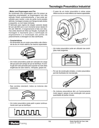Tecnologia Pneumática Industrial
- Motor com Engrenagem sem Fim                                 - O peso de um motor pneumático é várias vezes
Se combinado com engrenagem sem fim possui as                    inferior ao de um motor elétrico de mesma capacidade.
seguintes propriedades: as engrenagens com alta
redução freiam automaticamente, o que pode ser
utilizado para manter o eixo de saída numa posição
definida; montagem simples com flange do lado direito
e esquerdo, ou com base inclinada;
É fabricado para regime de rotação variando desde
62 rpm até 500 rpm e com momento torsor desde 23
Nm até 1800 Nm. O engrenamento é feito com óleo,
mas antes deverá ser feita sua fixação. A posição de
montagem é importante para a lubrificação do
engrenamento e a localização dos pontos de
preenchimento e drenagem do óleo lubrificante.

- Características
- As dimensões de um motor pneumático são inferio-
  res às de um motor elétrico de mesma capacidade.

                                                               - Um motor pneumático pode ser utilizado nas condi-
                                                                 ções mais exigentes.




- Um motor pneumático pode ser colocado em carga
  até que pare sem perigo de que se danifique. A cons-
  trução tem sido pensada para suportar as mais altas
  exigências de calor externo, vibrações, golpes etc.

                                                               - Por ser de construção simples, o motor pneumático
                                                                 permite facilidade de manutenção.




- Nas versões standard, todos os motores são
  reversíveis.
                                                               - Os motores pneumáticos têm um funcionamento
                                                                 muito seguro, graças à sua construção com pouca
                                                                 quantidade de partes móveis.




- Um motor pneumático pode partir e parar continua-
  mente sem que se danifique.




                                                         109                            Parker Hannifin Ind. Com. Ltda.
                                                                                        Jacareí, SP - Brasil
               Training
 