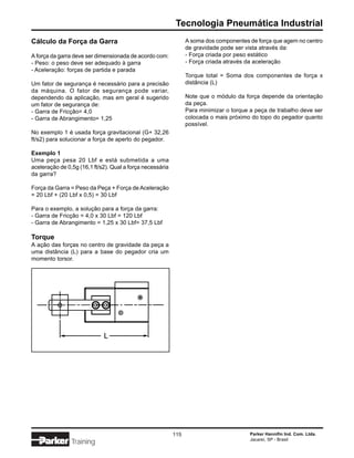 Tecnologia Pneumática Industrial
Cálculo da Força da Garra                                        A soma dos componentes de força que agem no centro
                                                                 de gravidade pode ser vista através da:
A força da garra deve ser dimensionada de acordo com:            - Força criada por peso estático
- Peso: o peso deve ser adequado à garra                         - Força criada através da aceleração
- Aceleração: forças de partida e parada
                                                                 Torque total = Soma dos componentes de força x
Um fator de segurança é necessário para a precisão               distância (L)
da máquina. O fator de segurança pode variar,
dependendo da aplicação, mas em geral é sugerido                 Note que o módulo da força depende da orientação
um fator de segurança de:                                        da peça.
- Garra de Fricção= 4,0                                          Para minimizar o torque a peça de trabalho deve ser
- Garra de Abrangimento= 1,25                                    colocada o mais próximo do topo do pegador quanto
                                                                 possível.
No exemplo 1 é usada força gravitacional (G+ 32,26
ft/s2) para solucionar a força de aperto do pegador.

Exemplo 1
Uma peça pesa 20 Lbf e está submetida a uma
aceleração de 0,5g (16,1 ft/s2). Qual a força necessária
da garra?

Força da Garra = Peso da Peça + Força de Aceleração
= 20 Lbf + (20 Lbf x 0,5) = 30 Lbf

Para o exemplo, a solução para a força da garra:
- Garra de Fricção = 4,0 x 30 Lbf = 120 Lbf
- Garra de Abrangimento = 1,25 x 30 Lbf= 37,5 Lbf

Torque
A ação das forças no centro de gravidade da peça a
uma distância (L) para a base do pegador cria um
momento torsor.




                                                           115                           Parker Hannifin Ind. Com. Ltda.
                                                                                         Jacareí, SP - Brasil
                Training
 