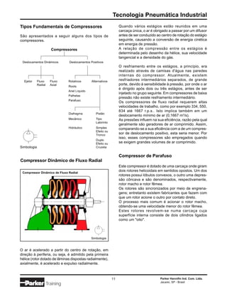 Tecnologia Pneumática Industrial
Tipos Fundamentais de Compressores                                  Quando vários estágios estão reunidos em uma
                                                                    carcaça única, o ar é obrigado a passar por um difusor
São apresentados a seguir alguns dos tipos de                       antes de ser conduzido ao centro de rotação do estágio
compressores.                                                       seguinte, causando a conversão de energia cinética
                                                                    em energia de pressão.
                        Compressores                                A relação de compressão entre os estágios é
                                                                    determinada pelo desenho da hélice, sua velocidade
                                                                    tangencial e a densidade do gás.
 Deslocamentos Dinâmicos         Deslocamentos Positivos
                                                                    O resfriamento entre os estágios, a princípio, era
                                                                    realizado através de camisas d'água nas paredes
                                                                    internas do compressor. Atualmente, existem
  Ejetor     Fluxo      Fluxo    Rotativos      Alternativos        resfriadores intermediários separados, de grande
             Radial     Axial                                       porte, devido à sensibilidade à pressão, por onde o ar
                                 Roots
                                                                    é dirigido após dois ou três estágios, antes de ser
                                 Anel Líquido
                                                                    injetado no grupo seguinte. Em compressores de baixa
                                 Palhetas
                                                                    pressão não existe resfriamento intermediário.
                                 Parafuso
                                                                    Os compressores de fluxo radial requerem altas
                                                                    velocidades de trabalho, como por exemplo 334, 550,
                                                                    834 até 1667 r.p.s.. Isto implica também em um
                                 Diafragma         Pistão
                                                                    deslocamento mínimo de ar (0,1667 m3/s).
                                 Mecânico          Tipo             As pressões influem na sua eficiência, razão pela qual
                                                   Labirinto
                                                                    geralmente são geradores de ar comprimido. Assim,
                                 Hidráulico        Simples          comparando-se a sua eficiência com a de um compres-
                                                   Efeito ou
                                                   Tronco
                                                                    sor de deslocamento positivo, esta seria menor. Por
                                                                    isso, esses compressores são empregados quando
                                                   Duplo
                                                   Efeito ou        se exigem grandes volumes de ar comprimido.
Simbologia                                         Cruzeta


                                                                    Compressor de Parafuso
Compressor Dinâmico de Fluxo Radial
                                                                    Este compressor é dotado de uma carcaça onde giram
 Compressor Dinâmico de Fluxo Radial
                                                                    dois rotores helicoidais em sentidos opostos. Um dos
                                                                    rotores possui lóbulos convexos, o outro uma depres-
                                                                    são côncava e são denominados, respectivamente,
                                                                    rotor macho e rotor fêmea.
                                                                    Os rotores são sincronizados por meio de engrena-
                                                                    gens; entretanto existem fabricantes que fazem com
                                                                    que um rotor acione o outro por contato direto.
                                                                    O processo mais comum é acionar o rotor macho,
                                                                    obtendo-se uma velocidade menor do rotor fêmea.
                                                                    Estes rotores revolvem-se numa carcaça cuja
                                                                    superfície interna consiste de dois cilindros ligados
                                                                    como um "oito".



                                                Simbologia



O ar é acelerado a partir do centro de rotação, em
direção à periferia, ou seja, é admitido pela primeira
hélice (rotor dotado de lâminas dispostas radialmente),
axialmente, é acelerado e expulso radialmente.



                                                               11                            Parker Hannifin Ind. Com. Ltda.
                                                                                             Jacareí, SP - Brasil
                      Training
 