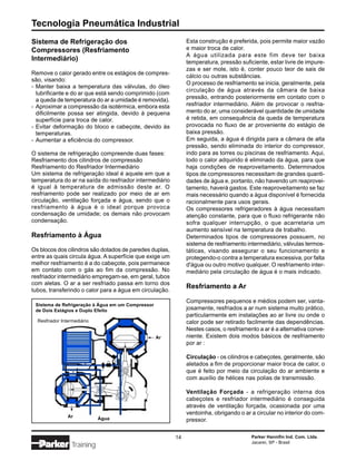 Tecnologia Pneumática Industrial
Sistema de Refrigeração dos                                   Esta construção é preferida, pois permite maior vazão
Compressores (Resfriamento                                    e maior troca de calor.
                                                              A água utilizada para este fim deve ter baixa
Intermediário)                                                temperatura, pressão suficiente, estar livre de impure-
                                                              zas e ser mole, isto é, conter pouco teor de sais de
Remove o calor gerado entre os estágios de compres-
                                                              cálcio ou outras substâncias.
são, visando:
                                                              O processo de resfriamento se inicia, geralmente, pela
- Manter baixa a temperatura das válvulas, do óleo
                                                              circulação de água através da câmara de baixa
  lubrificante e do ar que está sendo comprimido (com
  a queda de temperatura do ar a umidade é removida).         pressão, entrando posteriormente em contato com o
- Aproximar a compressão da isotérmica, embora esta           resfriador intermediário. Além de provocar o resfria-
  dificilmente possa ser atingida, devido à pequena           mento do ar, uma considerável quantidade de umidade
  superfície para troca de calor.                             é retida, em consequência da queda de temperatura
- Evitar deformação do bloco e cabeçote, devido às            provocada no fluxo de ar proveniente do estágio de
  temperaturas.                                               baixa pressão.
- Aumentar a eficiência do compressor.                        Em seguida, a água é dirigida para a câmara de alta
                                                              pressão, sendo eliminada do interior do compressor,
O sistema de refrigeração compreende duas fases:              indo para as torres ou piscinas de resfriamento. Aqui,
Resfriamento dos cilindros de compressão                      todo o calor adquirido é eliminado da água, para que
Resfriamento do Resfriador Intermediário                      haja condições de reaproveitamento. Determinados
Um sistema de refrigeração ideal é aquele em que a            tipos de compressores necessitam de grandes quanti-
temperatura do ar na saída do resfriador intermediário        dades de água e, portanto, não havendo um reaprovei-
é igual à temperatura de admissão deste ar. O                 tamento, haverá gastos. Este reaproveitamento se faz
resfriamento pode ser realizado por meio de ar em             mais necessário quando a água disponível é fornecida
circulação, ventilação forçada e água, sendo que o            racionalmente para usos gerais.
resfriamento à água é o ideal porque provoca                  Os compressores refrigeradores à água necessitam
condensação de umidade; os demais não provocam                atenção constante, para que o fluxo refrigerante não
condensação.                                                  sofra qualquer interrupção, o que acarretaria um
                                                              aumento sensível na temperatura de trabalho.
Resfriamento à Água                                           Determinados tipos de compressores possuem, no
                                                              sistema de resfriamento intermediário, válvulas termos-
Os blocos dos cilindros são dotados de paredes duplas,        táticas, visando assegurar o seu funcionamento e
entre as quais circula água. A superfície que exige um        protegendo-o contra a temperatura excessiva, por falta
melhor resfriamento é a do cabeçote, pois permanece           d'água ou outro motivo qualquer. O resfriamento inter-
em contato com o gás ao fim da compressão. No                 mediário pela circulação de água é o mais indicado.
resfriador intermediário empregam-se, em geral, tubos
com aletas. O ar a ser resfriado passa em torno dos
                                                              Resfriamento a Ar
tubos, transferindo o calor para a água em circulação.
                                                              Compressores pequenos e médios podem ser, vanta-
 Sistema de Refrigeração à Água em um Compressor
 de Dois Estágios e Duplo Efeito                              josamente, resfriados a ar num sistema muito prático,
                                                              particularmente em instalações ao ar livre ou onde o
  Resfriador Intermediário                                    calor pode ser retirado facilmente das dependências.
                                                              Nestes casos, o resfriamento a ar é a alternativa conve-
                                                   Ar         niente. Existem dois modos básicos de resfriamento
                                                              por ar :

                                                              Circulação - os cilindros e cabeçotes, geralmente, são
                                                              aletados a fim de proporcionar maior troca de calor, o
                                                              que é feito por meio da circulação do ar ambiente e
                                                              com auxílio de hélices nas polias de transmissão.

                                                              Ventilação Forçada - a refrigeração interna dos
                                                              cabeçotes e resfriador intermediário é conseguida
                                                              através de ventilação forçada, ocasionada por uma
                                                              ventoinha, obrigando o ar a circular no interior do com-
                Ar           Água                             pressor.

                                                         14                             Parker Hannifin Ind. Com. Ltda.
                                                                                        Jacareí, SP - Brasil
                  Training
 