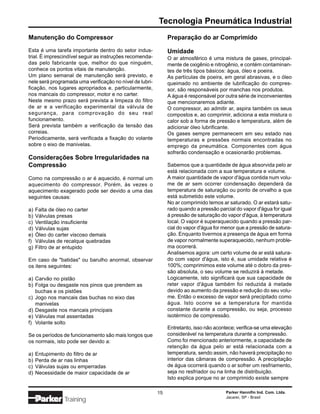 Tecnologia Pneumática Industrial
Manutenção do Compressor                                       Preparação do ar Comprimido

Esta é uma tarefa importante dentro do setor indus-            Umidade
trial. É imprescindível seguir as instruções recomenda-        O ar atmosférico é uma mistura de gases, principal-
das pelo fabricante que, melhor do que ninguém,                mente de oxigênio e nitrogênio, e contém contaminan-
conhece os pontos vitais de manutenção.                        tes de três tipos básicos: água, óleo e poeira.
Um plano semanal de manutenção será previsto, e                As partículas de poeira, em geral abrasivas, e o óleo
nele será programada uma verificação no nível de lubri-        queimado no ambiente de lubrificação do compres-
ficação, nos lugares apropriados e, particularmente,           sor, são responsáveis por manchas nos produtos.
nos mancais do compressor, motor e no carter.                  A água é responsável por outra série de inconvenientes
Neste mesmo prazo será prevista a limpeza do filtro            que mencionaremos adiante.
de ar e a verificação experimental da válvula de               O compressor, ao admitir ar, aspira também os seus
segurança, para comprovação do seu real                        compostos e, ao comprimir, adiciona a esta mistura o
funcionamento.                                                 calor sob a forma de pressão e temperatura, além de
Será prevista também a verificação da tensão das               adicionar óleo lubrificante.
correias.                                                      Os gases sempre permanecem em seu estado nas
Periodicamente, será verificada a fixação do volante           temperaturas e pressões normais encontradas no
sobre o eixo de manivelas.                                     emprego da pneumática. Componentes com água
                                                               sofrerão condensação e ocasionarão problemas.
Considerações Sobre Irregularidades na
Compressão                                                     Sabemos que a quantidade de água absorvida pelo ar
                                                               está relacionada com a sua temperatura e volume.
Como na compressão o ar é aquecido, é normal um                A maior quantidade de vapor d'água contida num volu-
aquecimento do compressor. Porém, às vezes o                   me de ar sem ocorrer condensação dependerá da
aquecimento exagerado pode ser devido a uma das                temperatura de saturação ou ponto de orvalho a que
seguintes causas:                                              está submetido este volume.
                                                               No ar comprimido temos ar saturado. O ar estará satu-
a)   Falta de óleo no carter                                   rado quando a pressão parcial do vapor d'água for igual
b)   Válvulas presas                                           à pressão de saturação do vapor d'água, à temperatura
c)   Ventilação insuficiente                                   local. O vapor é superaquecido quando a pressão par-
d)   Válvulas sujas                                            cial do vapor d'água for menor que a pressão de satura-
e)   Óleo do carter viscoso demais                             ção. Enquanto tivermos a presença de água em forma
f)   Válvulas de recalque quebradas                            de vapor normalmente superaquecido, nenhum proble-
g)   Filtro de ar entupido                                     ma ocorrerá.
                                                               Analisemos agora: um certo volume de ar está satura-
Em caso de "batidas" ou barulho anormal, observar              do com vapor d'água, isto é, sua umidade relativa é
os itens seguintes:                                            100%; comprimimos este volume até o dobro da pres-
                                                               são absoluta, o seu volume se reduzirá à metade.
a) Carvão no pistão                                            Logicamente, isto significará que sua capacidade de
b) Folga ou desgaste nos pinos que prendem as                  reter vapor d'água também foi reduzida à metade
   buchas e os pistões                                         devido ao aumento da pressão e redução do seu volu-
c) Jogo nos mancais das buchas no eixo das                     me. Então o excesso de vapor será precipitado como
   manivelas                                                   água. Isto ocorre se a temperatura for mantida
d) Desgaste nos mancais principais                             constante durante a compressão, ou seja, processo
e) Válvulas mal assentadas                                     isotérmico de compressão.
f) Volante solto
                                                               Entretanto, isso não acontece; verifica-se uma elevação
Se os períodos de funcionamento são mais longos que            considerável na temperatura durante a compressão.
os normais, isto pode ser devido a:                            Como foi mencionado anteriormente, a capacidade de
                                                               retenção da água pelo ar está relacionada com a
a)   Entupimento do filtro de ar                               temperatura, sendo assim, não haverá precipitação no
b)   Perda de ar nas linhas                                    interior das câmaras de compressão. A precipitação
c)   Válvulas sujas ou emperradas                              de água ocorrerá quando o ar sofrer um resfriamento,
d)   Necessidade de maior capacidade de ar                     seja no resfriador ou na linha de distribuição.
                                                               Isto explica porque no ar comprimido existe sempre

                                                          15                            Parker Hannifin Ind. Com. Ltda.
                                                                                        Jacareí, SP - Brasil
                Training
 