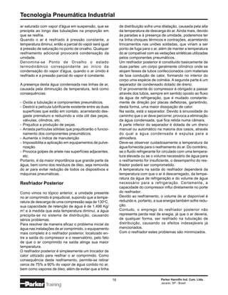 Tecnologia Pneumática Industrial
ar saturado com vapor d'água em suspensão, que se                de distribuição sofra uma dilatação, causada pela alta
precipita ao longo das tubulações na proporção em                da temperatura de descarga do ar. Ainda mais, devido
que se resfria.                                                  às paradas e à presença de umidade, poderemos ter
Quando o ar é resfriado à pressão constante, a                   na linha choques térmicos e contrações, acarretando
temperatura diminui, então a parcial do vapor será igual         trincamentos nas uniões soldadas, que viriam a ser
à pressão de saturação no ponto de orvalho. Qualquer             ponto de fuga para o ar, além de manter a temperatura
resfriamento adicional provocará condensação da                  do ar compatível com as vedações sintéticas utilizadas
umidade.                                                         pelos componentes pneumáticos.
Denomina-se Ponto de Orvalho o estado                            Um resfriador posterior é constituído basicamente de
termodinâmico correspondente ao início da                        duas partes: um corpo geralmente cilíndrico onde se
condensação do vapor d'água, quando o ar úmido é                 alojam feixes de tubos confeccionados com materiais
resfriado e a pressão parcial do vapor é constante.              de boa condução de calor, formando no interior do
                                                                 corpo uma espécie de colméia. A segunda parte é um
A presença desta água condensada nas linhas de ar,               separador de condensado dotado de dreno.
causada pela diminuição de temperatura, terá como                O ar proveniente do compressor é obrigado a passar
consequências:                                                   através dos tubos, sempre em sentido oposto ao fluxo
                                                                 da água de refrigeração, que é mudado constante-
- Oxida a tubulação e componentes pneumáticos.                   mente de direção por placas defletoras, garantindo,
- Destrói a película lubrificante existente entre as duas        desta forma, uma maior dissipação de calor.
  superfícies que estão em contato, acarretando des-             Na saída, está o separador. Devido à sinuosidade do
  gaste prematuro e reduzindo a vida útil das peças,             caminho que o ar deve percorrer, provoca a eliminação
  válvulas, cilindros, etc.                                      da água condensada, que fica retida numa câmara.
- Prejudica a produção de peças.                                 A parte inferior do separador é dotada de um dreno
- Arrasta partículas sólidas que prejudicarão o funcio-          manual ou automático na maioria dos casos, através
  namento dos componentes pneumáticos.                           do qual a água condensada é expulsa para a
- Aumenta o índice de manutenção                                 atmosfera.
- Impossibilita a aplicação em equipamentos de pulve-            Deve-se observar cuidadosamente a temperatura da
  rização.                                                       água fornecida para o resfriamento do ar. Do contrário,
- Provoca golpes de ariete nas superfícies adjacentes,           se o fluido refrigerante for circulado com uma tempera-
  etc.                                                           tura elevada ou se o volume necessário de água para
Portanto, é da maior importância que grande parte da             o resfriamento for insuficiente, o desempenho do res-
água, bem como dos resíduos de óleo, seja removida               friador poderá ser comprometido.
do ar para evitar redução de todos os dispositivos e             A temperatura na saída do resfriador dependerá da
máquinas pneumáticas.                                            temperatura com que o ar é descarregado, da tempe-
                                                                 ratura da água de refrigeração e do volume de água
Resfriador Posterior                                             necessário para a refrigeração. Certamente, a
                                                                 capacidade do compressor influi diretamente no porte
Como vimos no tópico anterior, a umidade presente                do resfriador.
no ar comprimido é prejudicial, supondo que a tempe-             Devido ao resfriamento, o volume de ar disponível é
ratura de descarga de uma compressão seja de 130oC,              reduzido e, portanto, a sua energia também sofre redu-
sua capacidade de retenção de água é de 1,496 Kg/                ção.
m3 e à medida que esta temperatura diminui, a água               Contudo, o emprego do resfriador posterior não
precipita-se no sistema de distribuição, causando                representa perda real de enegia, já que o ar deveria,
sérios problemas.                                                de qualquer forma, ser resfriado na tubulação de
Para resolver de maneira eficaz o problema inicial da            distribuição, causando os efeitos indesejáveis já
água nas instalações de ar comprimido, o equipamento             mencionados.
mais completo é o resfriador posterior, localizado en-           Com o resfriador estes problemas são minimizados.
tre a saída do compressor e o reservatório, pelo fato
de que o ar comprimido na saída atinge sua maior
temperatura.
O resfriador posterior é simplesmente um trocador de
calor utilizado para resfriar o ar comprimido. Como
consequência deste resfriamento, permite-se retirar
cerca de 75% a 90% do vapor de água contido no ar,
bem como vapores de óleo; além de evitar que a linha

                                                            16                            Parker Hannifin Ind. Com. Ltda.
                                                                                          Jacareí, SP - Brasil
                Training
 