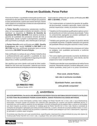 Pense em Qualidade, Pense Parker

Para nós da Parker, a qualidade é alcançada quando suas            Você pode ter certeza de que sendo certificada pela ISO
expectativas são atendidas, tanto em relação aos produtos          9001 e QS-9000, a Parker:
e suas características, quanto aos nossos serviços. Nosso
maior objetivo é corresponder a todas as suas expectativas         - Tem implementado um sistema de garantia de qualida-
da melhor maneira possível.                                          de documentado, avaliado e aprovado. Assim você não
                                                                     precisa inspecionar e testar os produtos recebidos.
A Parker Hannifin implementou substanciais modifica-
ções, em sua organização e métodos de trabalho, a fim de           - Trabalha com fornecedores qualificados e aplica o princí-
satisfazer os requisitos do Sistema de Garantia de                   pio de perda zero em todo o processo de produção. Todos
Qualidade ISO 9001e QS-9000. Este sistema controla a                 os componentes agregados ao produto satisfazem os
garantia de qualidade dos processos através de toda a                mais altos requisitos de qualidade.
organização, desde o projeto e planejamento, passando
pelo suprimento e produção, até a distribuição e serviços.         - Trabalha para garantir que o projeto do produto atenda
                                                                     a qualidade requerida. O trabalho realizado com garantia
A Parker Hannifin está certificada pelo ABS - Quality                de qualidade oferece soluções racionais e reduz custos.
Evaluations, Inc. desde 13/05/94 na ISO 9001 e em
26/11/99 teve seu certificado graduado para a norma                - Previne as não conformidades dos processos em todos
automotiva QS-9000 Terceira Edição.                                  os estágios, com qualidade permanente e conforme
                                                                     especificações.
Este certificado é a certeza de que a Parker trabalha ativa
e profissionalmente para garantir a qualidade de seus              - Tem como objetivo permanente o aumento da eficiência
produtos e serviços e a sua garantia é segurança de estar            e a redução de custos sendo que, como cliente, isto lhe
adquirindo a melhor qualidade possível.                              proporciona maior competitividade.

Isto significa que como cliente você pode ter total credibi-       - Trabalha para atender suas expectativas da melhor forma
lidade em nós como seu fornecedor, sabendo que iremos                possível, oferecendo sempre o produto adequado, com a
atender plenamente as condições previamente negociadas.              melhor qualidade, preço justo e no prazo conveniente.



                                                                                  Para você, cliente Parker,
                                                                               isto não é nenhuma novidade.


                                                                              Qualidade Parker, sem dúvida,
                                                                                   uma grande conquista!


                                                  !   ADVERTÊNCIA
  SELEÇÃO IMPRÓPRIA, FALHA OU USO IMPRÓPRIO DOS PRODUTOS E/OU SISTEMAS DESCRITOS NESTE CATÁLOGO
  OU NOS ITENS RELACIONADOS PODEM CAUSAR MORTE, DANOS PESSOAIS E/OU DANOS MATERIAIS.

  Este documento e outras informações contidas neste catálogo da Parker Hannifin Ind. e Com. Ltda. e seus Distribuidores
  Autorizados, fornecem opções de produtos e/ou sistemas para aplicações por usuários que tenham habilidade técnica. É
  importante que você analise os aspectos de sua aplicação, incluindo consequências de qualquer falha, e revise as informações
  que dizem respeito ao produto ou sistemas no catálogo geral da Parker Hannifin Ind. e Com. Ltda. Devido à variedade de
  condições de operações e aplicações para estes produtos e sistemas, o usuário, através de sua própria análise e teste, é o único
  responsável para fazer a seleção final dos produtos e sistemas e também para assegurar que todo o desempenho, segurança
  da aplicação e cuidados sejam atingidos.

  Os produtos aqui descritos com suas características, especificações, desempenhos e disponibilidade de preço são objetos de
  mudança pela Parker Hannifin Ind. e Com. Ltda., a qualquer hora, sem prévia notificação.


                                                                                                   Parker Hannifin Ind. Com. Ltda.
                                                                                                   Jacareí, SP - Brasil
                 Training
 