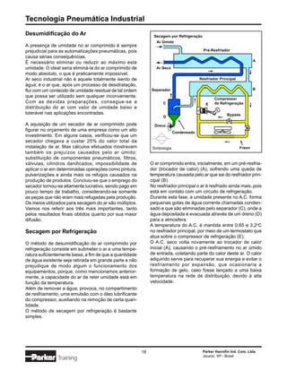 Tecnologia Pneumática Industrial
Desumidificação do Ar                                           Secagem por Refrigeração
                                                                  Ar Úmido
A presença de umidade no ar comprimido é sempre
prejudicial para as automatizações pneumáticas, pois                                        Pré-Resfriador
causa sérias consequências.
                                                                                                                         A
É necessário eliminar ou reduzir ao máximo esta
umidade. O ideal seria eliminá-la do ar comprimido de             Ar Seco
modo absoluto, o que é praticamente impossível.
Ar seco industrial não é aquele totalmente isento de                                      Resfriador Principal
água; é o ar que, após um processo de desidratação,
flui com um conteúdo de umidade residual de tal ordem          Separador                                                 B
que possa ser utilizado sem qualquer inconveniente.
                                                                                                  Compressor
Com as devidas preparações, consegue-se a                            C                       E    de Refrigeração
distribuição do ar com valor de umidade baixo e
tolerável nas aplicações encontradas.                                                                    Bypass
                                                                     D

A aquisição de um secador de ar comprimido pode                  Dreno
figurar no orçamento de uma empresa como um alto                             Condensado
investimento. Em alguns casos, verificou-se que um
secador chegava a custar 25% do valor total da
instalação de ar. Mas cálculos efetuados mostravam              Simbologia                                       Freon
também os prejuízos causados pelo ar úmido:
substituição de componentes pneumáticos, filtros,
válvulas, cilindros danificados, impossibilidade de            O ar comprimido entra, inicialmente, em um pré-resfria-
aplicar o ar em determinadas operações como pintura,           dor (trocador de calor) (A), sofrendo uma queda de
pulverizações e ainda mais os refugos causados na              temperatura causada pelo ar que sai do resfriador prin-
produção de produtos. Concluiu-se que o emprego do             cipal (B).
secador tornou-se altamente lucrativo, sendo pago em           No resfriador principal o ar é resfriado ainda mais, pois
pouco tempo de trabalho, considerando-se somente               está em contato com um circuito de refrigeração.
as peças que não eram mais refugadas pela produção.            Durante esta fase, a umidade presente no A.C. forma
Os meios utilizados para secagem do ar são múltiplos.          pequenas gotas de água corrente chamadas conden-
Vamos nos referir aos três mais importantes, tanto             sado e que são eliminadas pelo separador (C), onde a
pelos resultados finais obtidos quanto por sua maior           água depositada é evacuada através de um dreno (D)
difusão.                                                       para a atmosfera.
                                                               A temperatura do A.C. é mantida entre 0,65 e 3,2oC
Secagem por Refrigeração                                       no resfriador principal, por meio de um termostato que
                                                               atua sobre o compressor de refrigeração (E).
O método de desumidificação do ar comprimido por               O A.C. seco volta novamente ao trocador de calor
refrigeração consiste em submeter o ar a uma tempe-            inicial (A), causando o pré-resfriamento no ar úmido
ratura suficientemente baixa, a fim de que a quantidade        de entrada, coletando parte do calor deste ar. O calor
de água existente seja retirada em grande parte e não          adquirido serve para recuperar sua energia e evitar o
prejudique de modo algum o funcionamento dos                   resfriamento por expansão, que ocasionaria a
equipamentos, porque, como mencionamos anterior-               formação de gelo, caso fosse lançado a uma baixa
mente, a capacidade do ar de reter umidade está em             temperatura na rede de distribuição, devido à alta
função da temperatura.                                         velocidade.
Além de remover a água, provoca, no compartimento
de resfriamento, uma emulsão com o óleo lubrificante
do compressor, auxiliando na remoção de certa quan-
tidade.
O método de secagem por refrigeração é bastante
simples.




                                                          18                               Parker Hannifin Ind. Com. Ltda.
                                                                                           Jacareí, SP - Brasil
               Training
 