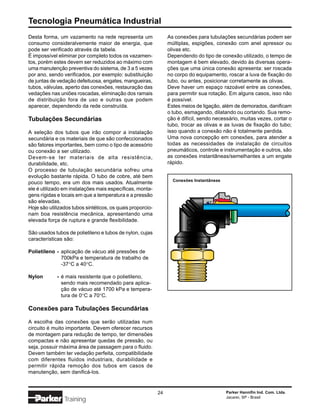 Tecnologia Pneumática Industrial
Desta forma, um vazamento na rede representa um                  As conexões para tubulações secundárias podem ser
consumo consideralvemente maior de energia, que                  múltiplas, espigões, conexão com anel apressor ou
pode ser verificado através da tabela.                           olivas etc.
É impossível eliminar por completo todos os vazamen-             Dependendo do tipo de conexão utilizado, o tempo de
tos, porém estes devem ser reduzidos ao máximo com               montagem é bem elevado, devido às diversas opera-
uma manutenção preventiva do sistema, de 3 a 5 vezes             ções que uma única conexão apresenta: ser roscada
por ano, sendo verificados, por exemplo: substituição            no corpo do equipamento, roscar a luva de fixação do
de juntas de vedação defeituosa, engates, mangueiras,            tubo, ou antes, posicionar corretamente as olivas.
tubos, válvulas, aperto das conexões, restauração das            Deve haver um espaço razoável entre as conexões,
vedações nas uniões roscadas, eliminação dos ramais              para permitir sua rotação. Em alguns casos, isso não
de distribuição fora de uso e outras que podem                   é possível.
aparecer, dependendo da rede construída.                         Estes meios de ligação, além de demorados, danificam
                                                                 o tubo, esmagando, dilatando ou cortando. Sua remo-
Tubulações Secundárias                                           ção é difícil, sendo necessário, muitas vezes, cortar o
                                                                 tubo, trocar as olivas e as luvas de fixação do tubo;
A seleção dos tubos que irão compor a instalação                 isso quando a conexão não é totalmente perdida.
secundária e os materiais de que são confeccionados              Uma nova concepção em conexões, para atender a
são fatores importantes, bem como o tipo de acessório            todas as necessidades de instalação de circuitos
ou conexão a ser utilizado.                                      pneumáticos, controle e instrumentação e outros, são
Devem-se ter materiais de alta resistência,                      as conexões instantâneas/semelhantes a um engate
durabilidade, etc.                                               rápido.
O processo de tubulação secundária sofreu uma
evolução bastante rápida. O tubo de cobre, até bem
                                                                   Conexões Instantâneas
pouco tempo, era um dos mais usados. Atualmente
ele é utilizado em instalações mais específicas, monta-
gens rígidas e locais em que a temperatura e a pressão
são elevadas.
Hoje são utilizados tubos sintéticos, os quais proporcio-
nam boa resistência mecânica, apresentando uma
elevada força de ruptura e grande flexibilidade.

São usados tubos de polietileno e tubos de nylon, cujas
características são:

Polietileno - aplicação de vácuo até pressões de
              700kPa e temperatura de trabalho de
              -37°C a 40°C.

Nylon        - é mais resistente que o polietileno,
               sendo mais recomendado para aplica-
               ção de vácuo até 1700 kPa e tempera-
               tura de 0°C a 70°C.

Conexões para Tubulações Secundárias

A escolha das conexões que serão utilizadas num
circuito é muito importante. Devem oferecer recursos
de montagem para redução de tempo, ter dimensões
compactas e não apresentar quedas de pressão, ou
seja, possuir máxima área de passagem para o fluido.
Devem também ter vedação perfeita, compatibilidade
com diferentes fluidos industriais, durabilidade e
permitir rápida remoção dos tubos em casos de
manutenção, sem danificá-los.


                                                            24                             Parker Hannifin Ind. Com. Ltda.
                                                                                           Jacareí, SP - Brasil
                Training
 