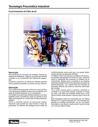 Tecnologia Pneumática Industrial
Funcionamento do Filtro de Ar




Descrição                                                     turbilhonamento ocorra sem que o ar passe direta-
Alta eficiência na remoção de umidade. Devido ao              mente através do elemento filtrante.
sistema de defletores, a água e as partículas sólidas         O defletor inferior (E) separa a umidade e as partícu-
contidas no ar comprimido são totalmente separa-              las sólidas depositadas no fundo do copo, evitando
das.                                                          assim a reentrada das mesmas no sistema de ar
A grande superfície do elemento filtrante garante             comprimido. Depois que a umidade e as maiores
baixa queda de pressão e aumento de sua vida útil.            partículas sólidas foram removidas pelo processo de
                                                              turbilhonamento, o ar comprimido flui através do
                                                              elemento filtrante (D) onde as menores partículas
Operação                                                      são retidas.
O ar comprimido entra pelo orifício no corpo do filtro        O ar então retorna para o sistema, deixando a
e flui através do defletor superior (A) causando uma          umidade e as partículas sólidas contidas no fundo
ação de turbilhonamento no ar comprimido.                     do copo, que deve ser drenado antes que o nível
A umidade e as partículas sólidas contidas no ar são          atinja a altura onde possam retornar para o fluxo de
jogadas contra a parede do copo (C) devido a uma              ar.
ação centrífuga do ar comprimido turbilhonado pelo            Esta drenagem pode ser executada por um Dreno
defletor.                                                     Manual (F), o qual é acionado por uma manopla (G)
Tanto a umidade quanto as partículas sólidas                  girando no sentido anti-horário, ou por um Dreno
escorrem pela parede do copo devido à força da                Automático, que libera o líquido assim que ele atinja
gravidade. O anteparo (B) assegura que a ação de              um nível pré-determinado.




                                                         26                            Parker Hannifin Ind. Com. Ltda.
                                                                                       Jacareí, SP - Brasil
               Training
 