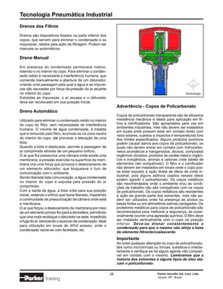 Tecnologia Pneumática Industrial
Drenos dos Filtros

Drenos são dispositivos fixados na parte inferior dos
copos, que servem para eliminar o condensado e as
impurezas, retidos pela ação de filtragem. Podem ser
manuais ou automáticos.

Dreno Manual

Em presença do condensado permanece inativo,
retendo-o no interior do copo. Para eliminar o conden-
sado retido é necessária a interferência humana, que
comanda manualmente a abertura de um obturador,
criando uma passagem pela qual a água e as impure-
zas são escoadas por força da pressão do ar atuante
no interior do copo.                                                                                           Simbologia
Extraídas as impurezas, o ar escapa e o obturador
deve ser recolocado em sua posição inicial.
                                                                 Advertência - Copos de Policarbonato
Dreno Automático
                                                                 Copos de policarbonato transparente são de altíssima
Utilizado para eliminar o condensado retido no interior          resistência mecânica e ideais para aplicação em fil-
do copo do filtro, sem necessidade de interferência              tros e lubrificadores. São apropriados para uso em
                                                                 ambientes industriais, mas não devem ser instalados
humana. O volume de água condensada, à medida
                                                                 em locais onde possam estar em contato direto com
que é removido pelo filtro, acumula-se na zona neutra            raios solares, sujeitos a impactos e temperaturas fora
do interior do copo, até provocar a elevação de uma              dos limites especificados. Alguns produtos químicos
bóia.                                                            podem causar danos aos copos de policarbonato, os
Quando a bóia é deslocada, permite a passagem de                 quais não devem entrar em contato com hidrocarbo-
ar comprimido através de um pequeno orifício.                    netos aromáticos e halogenados, álcoois, compostos
O ar que flui pressuriza uma câmara onde existe uma              orgânicos clorados, produtos de caráter básico orgâni-
membrana; a pressão exercida na superfície da mem-               cos e inorgânicos, aminas e cetonas (vide tabela de
brana cria uma força que provoca o deslocamento de               elementos não compatíveis). O filtro e o lubrificador
um elemento obturador, que bloqueava o furo de                   não devem ser instalados em locais onde o copo pos-
comunicação com o ambiente.                                      sa estar exposto à ação direta de óleos de corte in-
                                                                 dustrial, pois alguns aditivos usados nesses óleos
Sendo liberada esta comunicação, a água condensada
                                                                 podem agredir o policarbonato. Os copos metálicos
no interior do copo é expulsa pela pressão do ar                 são recomendados onde o ambiente e/ou as condi-
comprimido.                                                      ções de trabalho não são compatíveis com os copos
Com a saída da água, a bóia volta para sua posição               de policarbonato. Os copos metálicos são resistentes
inicial, vedando o orifício que havia liberado, impedindo        à ação de grande parte dos solventes, mas não po-
a continuidade de pressurização da câmara onde está              dem ser utilizados onde há presença de ácidos ou
a membrana.                                                      bases fortes ou em atmosferas salinas carregadas. Os
O ar que forçou o deslocamento da membrana por meio              protetores metálicos para copos de policarbonato são
de um elemento poroso flui para a atmosfera, permitindo          recomendados para melhorar a segurança, se ocasi-
que uma mola recoloque o obturador na sede, impedindo            onalmente ocorrer uma agressão química. O filtro deve
a fuga do ar, reiniciando o acúmulo de condensado. Ideal         ser instalado verticalmente com o copo na posição
                                                                 inferior. Deve-se drenar constantemente o
para utilização em locais de difícil acesso, onde o
                                                                 condensado para que o mesmo não atinja a base
condensado reúne-se com facilidade, etc.
                                                                 do elemento filtrante/coalescente.
                                                                 Importante
                                                                 Ao notar qualquer alteração no copo de policarbonato,
                                                                 tais como microtrincas ou trincas, substitua-o imedia-
                                                                 tamente e verifique se há algum agente não compatí-
                                                                 vel em contato com o mesmo. Lembramos que a
                                                                 maioria dos solventes e alguns tipos de óleo ata-
                                                                 cam o policarbonato.

                                                            28                            Parker Hannifin Ind. Com. Ltda.
                                                                                          Jacareí, SP - Brasil
                Training
 
