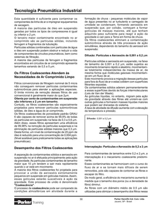 Tecnologia Pneumática Industrial
Esta quantidade é suficiente para contaminar os               formação de chuva - pequenas moléculas de vapor
componentes da linha de ar e impregnar equipamentos           de água presentes no ar turbulento e carregado de
de secagem.                                                   umidade se condensam, formando aerossóis em
A maioria das partículas de óleo em suspensão                 suspensão que, por colisão, começam a formar
geradas por todos os tipos de compressores é igual            gotículas de massas maiores, até que tenham
ou inferior a 2 µm.                                           adquirido peso suficiente para reagir à ação da
O terceiro maior contaminante encontrado no ar                gravidade e cair para a Terra em forma de chuva.
comprimido são as partículas sólidas, incluindo               Os filtros coalescentes eliminam a contaminação
ferrugem e fragmentos da tubulação.                           submicrônica através de três processos de ação
Partículas sólidas combinadas com partículas de água          simultânea, dependendo do tamanho do aerossol em
                                                              suspensão:
e óleo em suspensão podem obstruir e reduzir a vida
de componentes de circuitos pneumáticos, bem como
                                                              Difusão: Partículas e Aerossóis de 0,001 a 0,2 µm
sistemas de filtração.
A maioria das partículas de ferrugem e fragmentos             Partículas sólidas e aerossóis em suspensão, na faixa
encontrados em circuitos de ar comprimido apresenta           de tamanho de 0,001 a 0,2 µm, estão sujeitos ao
tamanhos variando de 0,5 a 5 µm.                              movimento browniano rápido e aleatório, movimentam-
                                                              se totalmente independentes da massa de ar, da
Os Filtros Coalescentes Atendem às                            mesma forma que moléculas gasosas movimentam-
Necessidades de Ar Comprimido Limpo                           se em um fluxo de ar.
                                                              Este movimento provoca a migração dessas partículas
                                                              para fora do fluxo de ar e estas colidem com superfícies
Filtros convencionais de filtragem nominal de 5 micra         filtrantes expostas.
não conseguem remover partículas contaminantes                Os contaminantes sólidos aderem permanentemente
submicrônicas para atender a aplicações especiais.            a essas superfícies devido às forças intermoleculares
O limite mínimo de remoção desses filtros de uso              (Leis de Van der Waals).
convencional é geralmente maior do que 2µm.                   As gotículas líquidas, no entanto, migram pela ação
Oitenta por cento de contaminantes em suspensão               da gravidade através das fibras até unirem-se com
são inferiores a 2 µm em tamanho.                             outras gotículas e formarem massas líquidas maiores
Contudo, os filtros coalescentes são especialmente            que podem ser drenadas do sistema.
projetados para remover partículas submicrônicas              A taxa de atividade da difusão aumenta com a elevação
sólidas, de óleo e água do ar comprimido.                     da temperatura e pressão.
Os filtros coalescentes de porosidade padrão GRAU
6 são capazes de remover acima de 99,9% de todas
                                                               Difusão: 0,001 a 0,2 µm
as partículas em suspensão na faixa de 0,3 a 0,6 µm.
Além disso, esses filtros apresentam uma eficiência
de 99,98% na remoção de partículas suspensas e na
eliminação de partículas sólidas maiores que 0,3 µm.
Desta forma, um nível de contaminação de 20 ppm de
óleo é reduzido para uma concentração de 0,004 ppm.
(Nível aceitável para praticamente todas as aplicações
pneumáticas).
                                                              Interceptação: Partículas e Aerossóis de 0,2 a 2 µm
Desempenho dos Filtros Coalescentes

A separação de contaminantes sólidos e aerossóis em           Para contaminantes de tamanhos entre 0,2 e 2 µm, a
suspensão no ar é efetuada principalmente pela ação           interceptação é o mecanismo coalescente predomi-
da gravidade. As partículas contaminantes de tamanho          nante.
maior que 10 µm tendem a sair mais rapidamente                Esses contaminantes se harmonizam com o curso do
quando o ar está em movimento.                                fluxo de ar e se tornam mais difíceis de serem
A maioria dos filtros coalescentes foi projetada para         removidos, pois são capazes de contornar as fibras e
provocar a união de aerossóis extremamente                    escapar do filtro.
pequenos em suspensão em gotículas maiores. Assim,
                                                              De modo geral, a eficiência do mecanismo aumenta à
essas gotículas estarão suscetíveis à ação da
gravidade. Este processo de união é denominado                medida que o tamanho dos poros (ou a densidade da
"Coalescência".                                               fibra) diminui.
O processo de coalescência pode ser comparado às              As fibras com um diâmetro médio de 0,5 µm são
condições atmosféricas em atividade durante a                 utilizadas para otimizar o desempenho dos filtros nessa

                                                         30                              Parker Hannifin Ind. Com. Ltda.
                                                                                         Jacareí, SP - Brasil
               Training
 