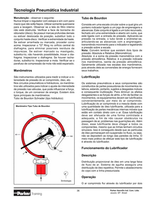 Tecnologia Pneumática Industrial
Manutenção - observar o seguinte:                               Tubo de Bourdon
Nunca limpar o regulador com estopa e sim com pano
macio que não solte fiapos. Utilizar somente querosene          Consiste em uma escala circular sobre a qual gira um
para a lavagem. Observar se a tela do filtro interno            ponteiro indicador ligado a um jogo de engrenagens e
não está obstruída. Verificar a face de borracha do             alavancas. Este conjunto é ligado a um tubo recurvado,
obturador (disco). Se possuir marcas profundas demais           fechado em uma extremidade e aberto em outra, que
ou estiver deslocada da posição, substituir todo o              está ligada com a entrada de pressão. Aplicando-se
conjunto haste-disco. Verificar a extremidade da haste.         pressão na entrada, o tubo tende a endireitar-se,
Se estiver arranhada ou marcada, proceder como                  articulando-se as alavancas com a engrenagem,
acima. Inspecionar o "O" Ring no orifício central do            transmitindo movimento para o indicador e registrando
diafragma, para eliminar possíveis resíduos de                  a pressão sobre a escala.
impurezas. Se estiver marcado ou mastigado,                     Nota: Convém lembrar que existem dois tipos de
substituí-lo; não havendo possibilidade, trocar o dia-          pressão: Absoluta e Relativa (Manométrica).
                                                                Absoluta: é a soma da pressão manométrica com a
fragma. Inspecionar o diafragma. Se houver racha-
                                                                pressão atmosférica. Relativa: é a pressão indicada
duras, substituí-lo. Inspecionar a mola. Verificar se o
                                                                nos manômetros, isenta da pressão atmosférica.
parafuso de compressão da mola não está espanado.               Geralmente utilizada nas escalas dos manômetros,
                                                                pois através dela as conversões de energia fornecem
Manômetros                                                      seus trabalhos.

São instrumentos utilizados para medir e indicar a in-          Lubrificação
tensidade de pressão do ar comprimido, óleo, etc.
Nos circuitos pneumáticos e hidráulicos, os manôme-             Os sistemas pneumáticos e seus componentes são
tros são utilizados para indicar o ajuste da intensidade        constituídos de partes possuidoras de movimentos re-
de pressão nas válvulas, que pode influenciar a força,          lativos, estando, portanto, sujeitos a desgastes mútuos
o torque, de um conversor de energia. Existem dois              e consequente inutilização. Para diminuir os efeitos
tipos principais de manômetros:                                 desgastantes e as forças de atrito, a fim de facilitar os
Tubo de Bourdon Schrader (tipo hidráulico)                      movimentos, os equipamentos devem ser lubrificados
                                                                convenientemente, por meio do ar comprimido.
                                                                Lubrificação do ar comprimido é a mescla deste com
 Manômetro Tipo Tubo de Bourdon                                 uma quantidade de óleo lubrificante, utilizada para a
                                                                lubrificação de partes mecânicas internas móveis que
                                                                estão em contato direto com o ar. Essa lubrificação
                                                                deve ser efetuada de uma forma controlada e
                                                                adequada, a fim de não causar obstáculos na
                                                                passagem de ar, problemas nas guarnições etc. Além
                                                                disso, esse lubrificante deve chegar a todos os
                                                                componentes, mesmo que as linhas tenham circuitos
                                                                sinuosos. Isso é conseguido desde que as partículas
                                                                de óleo permaneçam em suspensão no fluxo, ou seja,
                                                                não se depositem ao longo das paredes da linha. O
                                                                meio mais prático de efetuar este tipo de lubrificação
                                                                é através do lubrificador.

                                                                Funcionamento do Lubrificador

                                                                Descrição

                                                                Distribuição proporcional de óleo em uma larga faixa
                                                                de fluxo de ar. Sistema de agulha assegura uma
                                                                distribuição de óleo repetitiva. Permite o abastecimento
                                                                do copo com a linha pressurizada.

                                                                Operação
                                           Simbologia
                                                                O ar comprimido flui através do lubrificador por dois

                                                           36                             Parker Hannifin Ind. Com. Ltda.
                                                                                          Jacareí, SP - Brasil
                Training
 