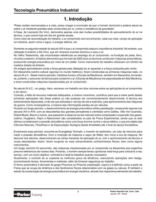 Tecnologia Pneumática Industrial

                                            1. Introdução
"Pelas razões mencionadas e à vista, posso chegar à conclusão de que o homem dominará e poderá elevar-se
sobre o ar mediante grandes asas construídas por si, contra a resistência da gravidade".
A frase, de Leonardo Da Vinci, demonstra apenas uma das muitas possibilidades de aproveitamento do ar na
técnica, o que ocorre hoje em dia em grande escala.
Como meio de racionalização do trabalho, o ar comprimido vem encontrando, cada vez mais, campo de aplicação
na indústria, assim como a água, a energia elétrica, etc.

Somente na segunda metade do século XIX é que o ar comprimido adquiriu importância industrial. No entanto, sua
utilização é anterior a Da Vinci, que em diversos inventos dominou e usou o ar.
No Velho Testamento, são encontradas referências ao emprego do ar comprimido: na fundição de prata, ferro,
chumbo e estanho. A história demonstra que há mais de 2000 anos os técnicos construíam máquinas pneumáticas,
produzindo energia pneumática por meio de um pistão. Como instrumento de trabalho utilizavam um cilindro de
madeira dotado de êmbolo.
Os antigos aproveitavam ainda a força gerada pela dilatação do ar aquecido e a força produzida pelo vento.
Em Alexandria (centro cultural vigoroso no mundo helênico), foram construídas as primeiras máquinas reais, no
século III a.C.. Neste mesmo período, Ctesibios fundou a Escola de Mecânicos, também em Alexandria, tornando-
se, portanto, o precursor da técnica para comprimir o ar. A Escola de Mecânicos era especializada em Alta Mecânica,
e eram construídas máquinas impulsionadas por ar comprimido.

No século III d.C., um grego, Hero, escreveu um trabalho em dois volumes sobre as aplicações do ar comprimido
e do vácuo.
Contudo, a falta de recursos materiais adequados, e mesmo incentivos, contribuiu para que a maior parte destas
primeiras aplicações não fosse prática ou não pudesse ser convenientemente desenvolvida. A técnica era
extremamente depreciada, a não ser que estivesse a serviço de reis e exércitos, para aprimoramento das máquinas
de guerra. Como consequência, a maioria das informações perdeu-se por séculos.
Durante um longo período, o desenvolvimento da energia pneumática sofreu paralisação, renascendo apenas nos
séculos XVI e XVII, com as descobertas dos grandes pensadores e cientistas como Galileu, Otto Von Guericke,
Robert Boyle, Bacon e outros, que passaram a observar as leis naturais sobre compressão e expansão dos gases.
Leibinz, Huyghens, Papin e Newcomem são considerados os pais da Física Experimental, sendo que os dois
últimos consideravam a pressão atmosférica como uma força enorme contra o vácuo efetivo, o que era objeto das
Ciências Naturais, Filosóficas e da Especulação Teológica desde Aristóteles até o final da época Escolástica.

Encerrando esse período, encontra-se Evangelista Torricelli, o inventor do barômetro, um tubo de mercúrio para
medir a pressão atmosférica. Com a invenção da máquina a vapor de Watts, tem início a era da máquina. No
decorrer dos séculos, desenvolveram-se várias maneiras de aplicação do ar, com o aprimoramento da técnica e
novas descobertas. Assim, foram surgindo os mais extraordinários conhecimentos físicos, bem como alguns
instrumentos.
Um longo caminho foi percorrido, das máquinas impulsionadas por ar comprimido na Alexandria aos engenhos
pneumo-eletrônicos de nossos dias. Portanto, o homem sempre tentou aprisionar esta força para colocá-la a seu
serviço, com um único objetivo: controlá-la e fazê-la trabalhar quando necessário.
Atualmente, o controle do ar suplanta os melhores graus da eficiência, executando operações sem fadiga,
economizando tempo, ferramentas e materiais, além de fornecer segurança ao trabalho.
O termo pneumática é derivado do grego Pneumos ou Pneuma (respiração, sopro) e é definido como a parte da
Física que se ocupa da dinâmica e dos fenômenos físicos relacionados com os gases ou vácuos. É também o
estudo da conservação da energia pneumática em energia mecânica, através dos respectivos elementos de trabalho.




                                                         4                            Parker Hannifin Ind. Com. Ltda.
                                                                                      Jacareí, SP - Brasil
               Training
 